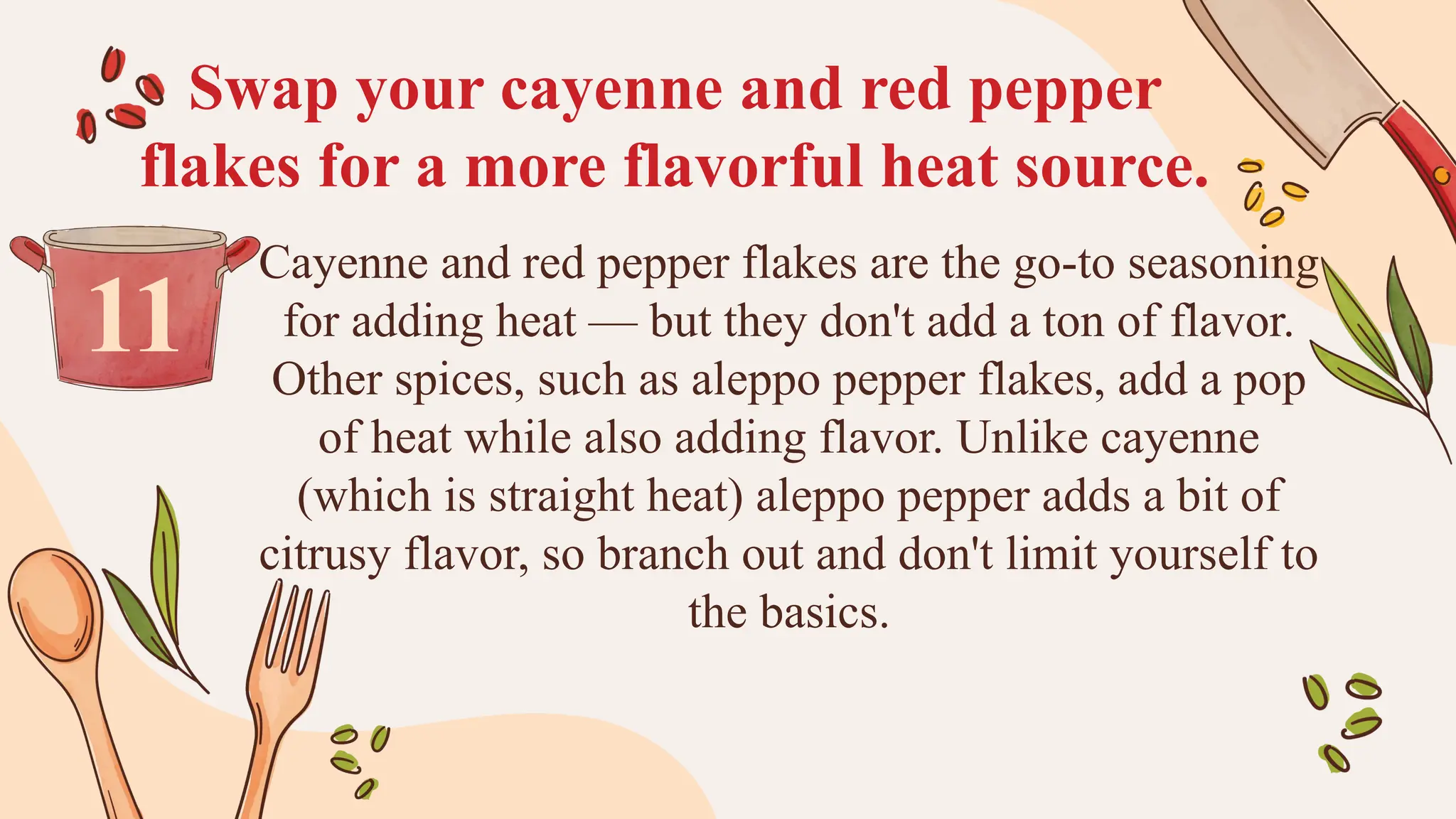 Swap your cayenne and red pepper
flakes for a more flavorful heat source.
Cayenne and red pepper flakes are the go-to seasoning
for adding heat — but they don't add a ton of flavor.
Other spices, such as aleppo pepper flakes, add a pop
of heat while also adding flavor. Unlike cayenne
(which is straight heat) aleppo pepper adds a bit of
citrusy flavor, so branch out and don't limit yourself to
the basics.
11
 