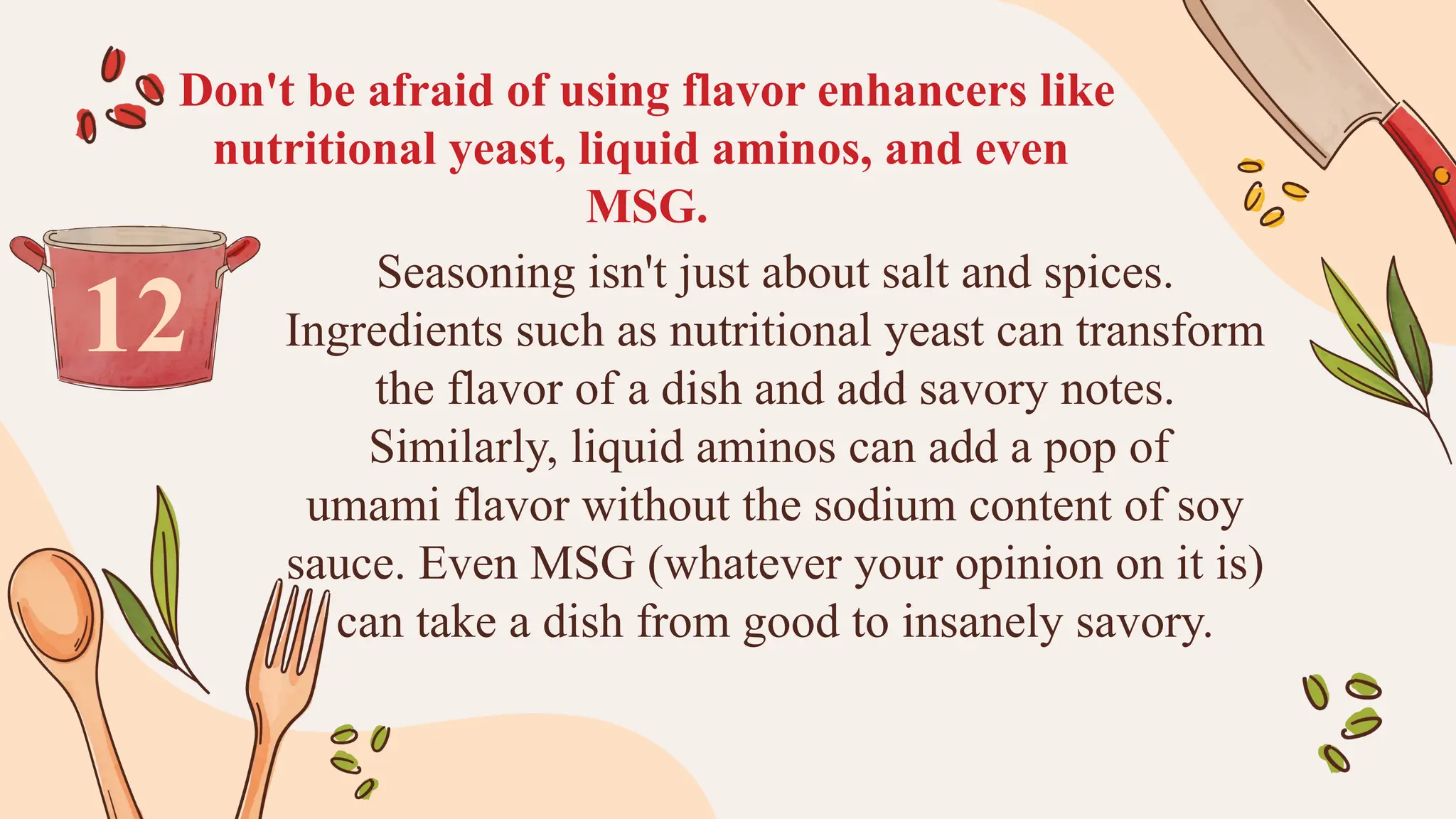 Don't be afraid of using flavor enhancers like
nutritional yeast, liquid aminos, and even
MSG.
Seasoning isn't just about salt and spices.
Ingredients such as nutritional yeast can transform
the flavor of a dish and add savory notes.
Similarly, liquid aminos can add a pop of
umami flavor without the sodium content of soy
sauce. Even MSG (whatever your opinion on it is)
can take a dish from good to insanely savory.
12
 