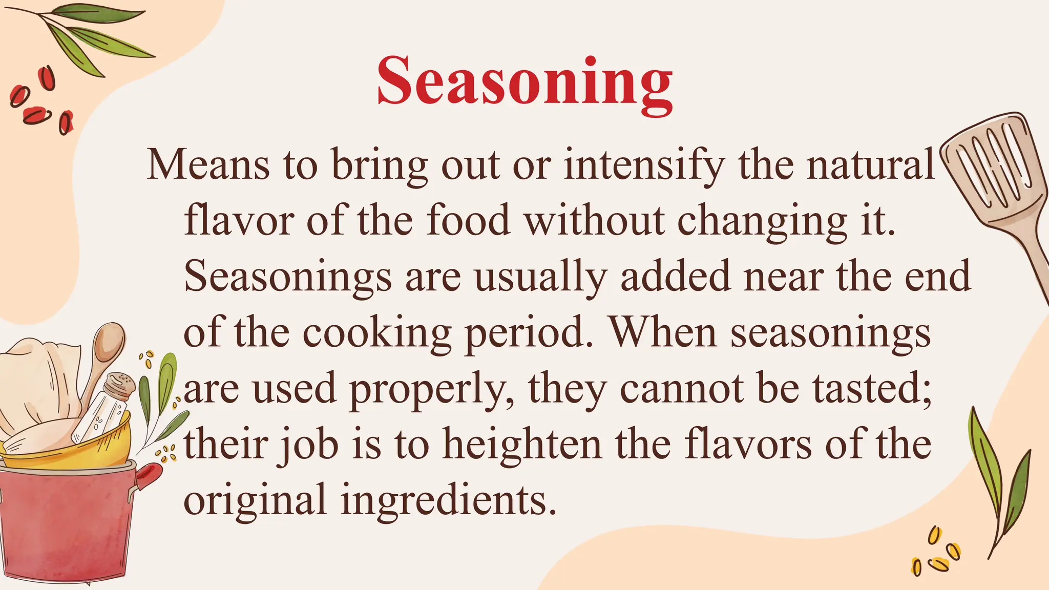 Seasoning
Means to bring out or intensify the natural
flavor of the food without changing it.
Seasonings are usually added near the end
of the cooking period. When seasonings
are used properly, they cannot be tasted;
their job is to heighten the flavors of the
original ingredients.
 