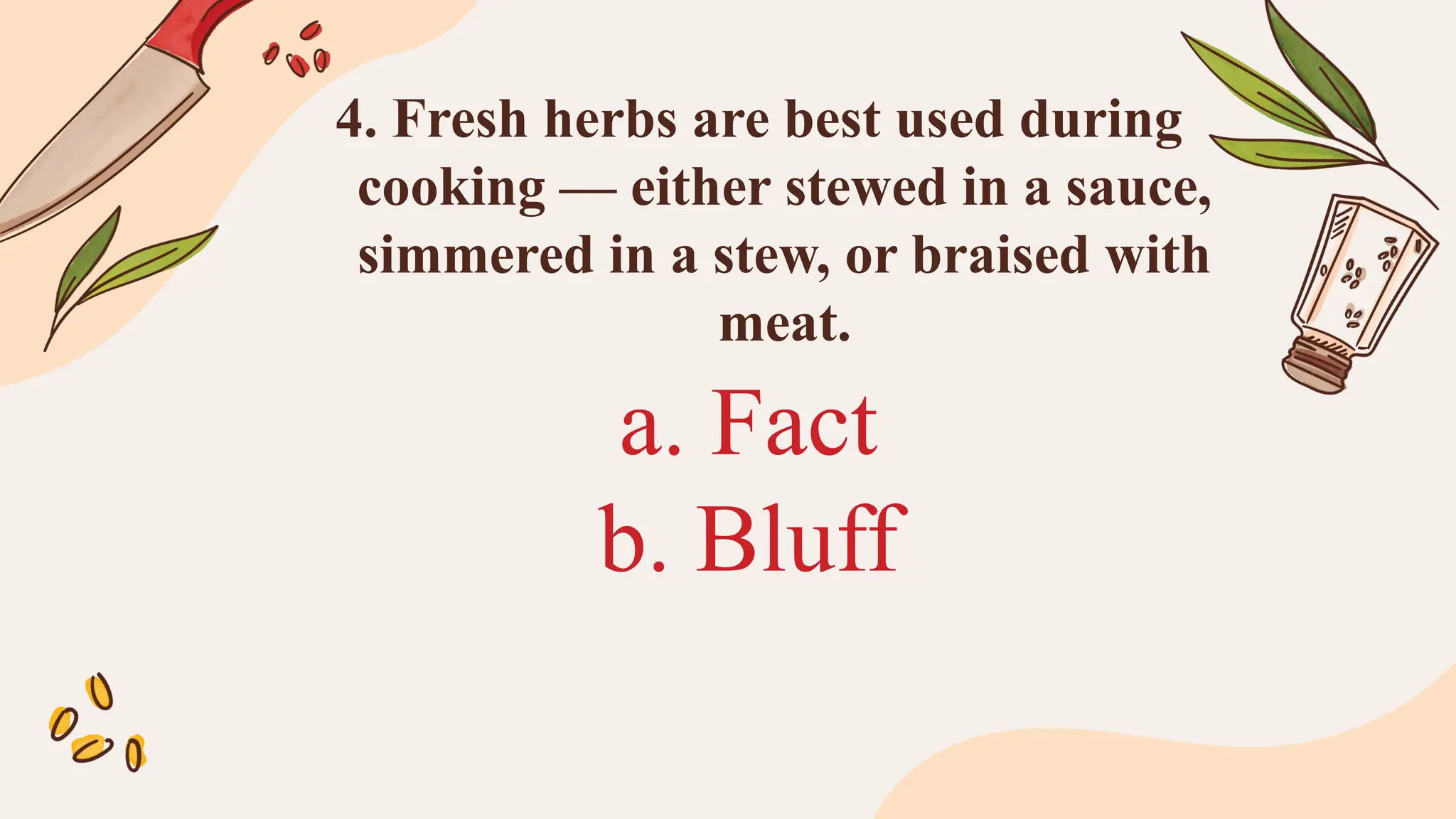 a. Fact
b. Bluff
4. Fresh herbs are best used during
cooking — either stewed in a sauce,
simmered in a stew, or braised with
meat.
 
