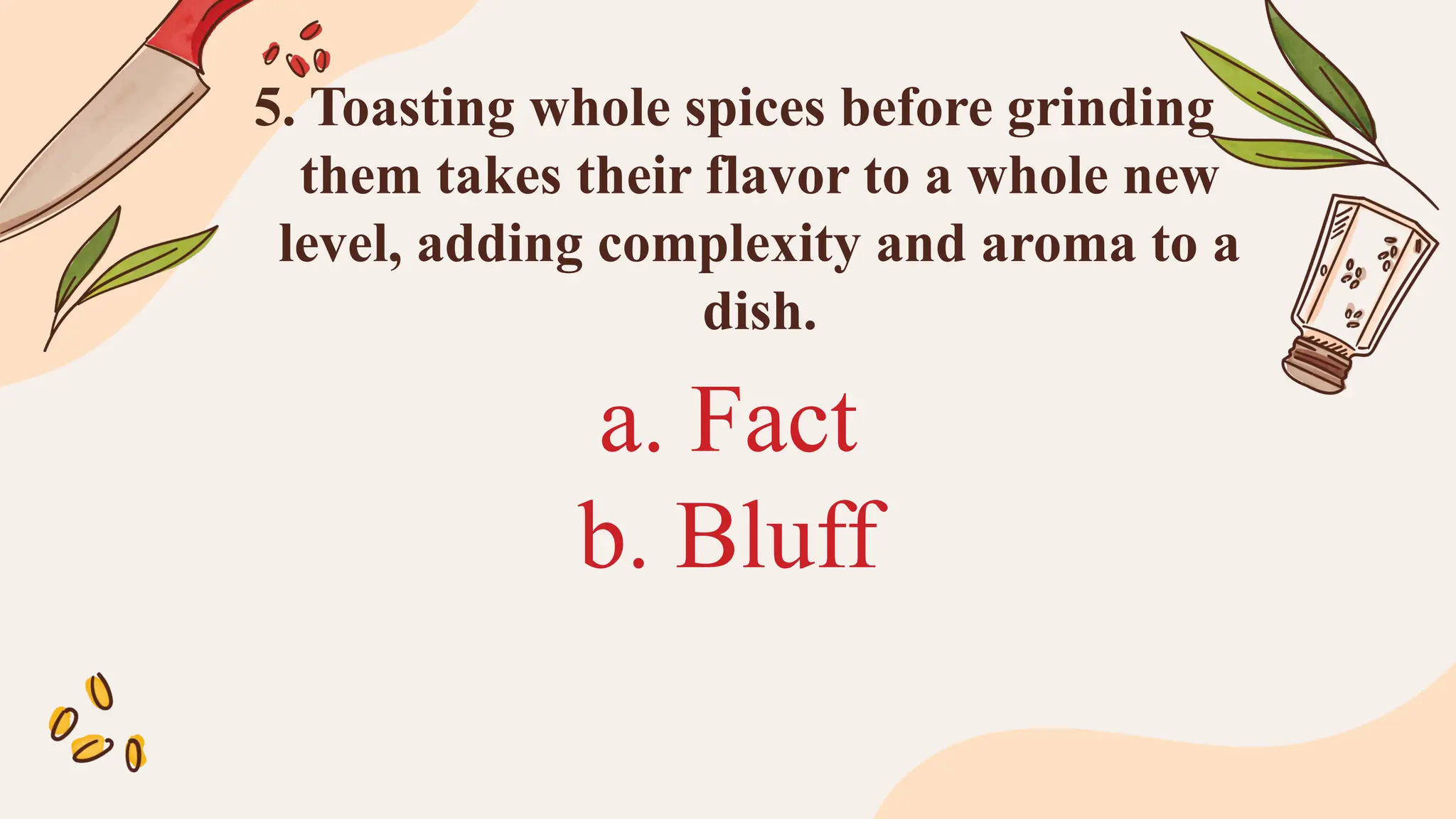 a. Fact
b. Bluff
5. Toasting whole spices before grinding
them takes their flavor to a whole new
level, adding complexity and aroma to a
dish.
 