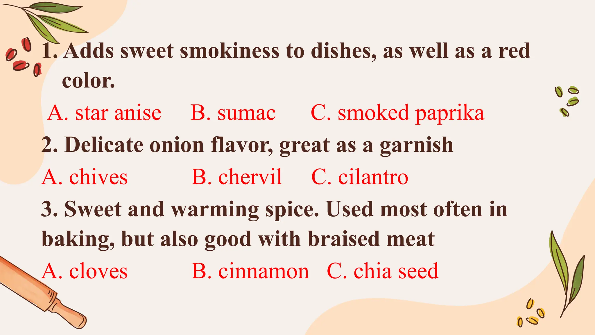 1. Adds sweet smokiness to dishes, as well as a red
color.
A. star anise B. sumac C. smoked paprika
2. Delicate onion flavor, great as a garnish
A. chives B. chervil C. cilantro
3. Sweet and warming spice. Used most often in
baking, but also good with braised meat
A. cloves B. cinnamon C. chia seed
 