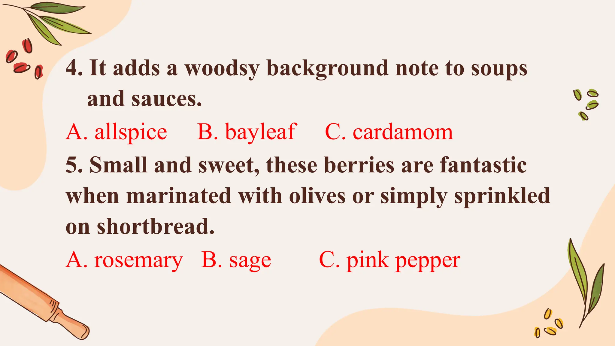 4. It adds a woodsy background note to soups
and sauces.
A. allspice B. bayleaf C. cardamom
5. Small and sweet, these berries are fantastic
when marinated with olives or simply sprinkled
on shortbread.
A. rosemary B. sage C. pink pepper
 