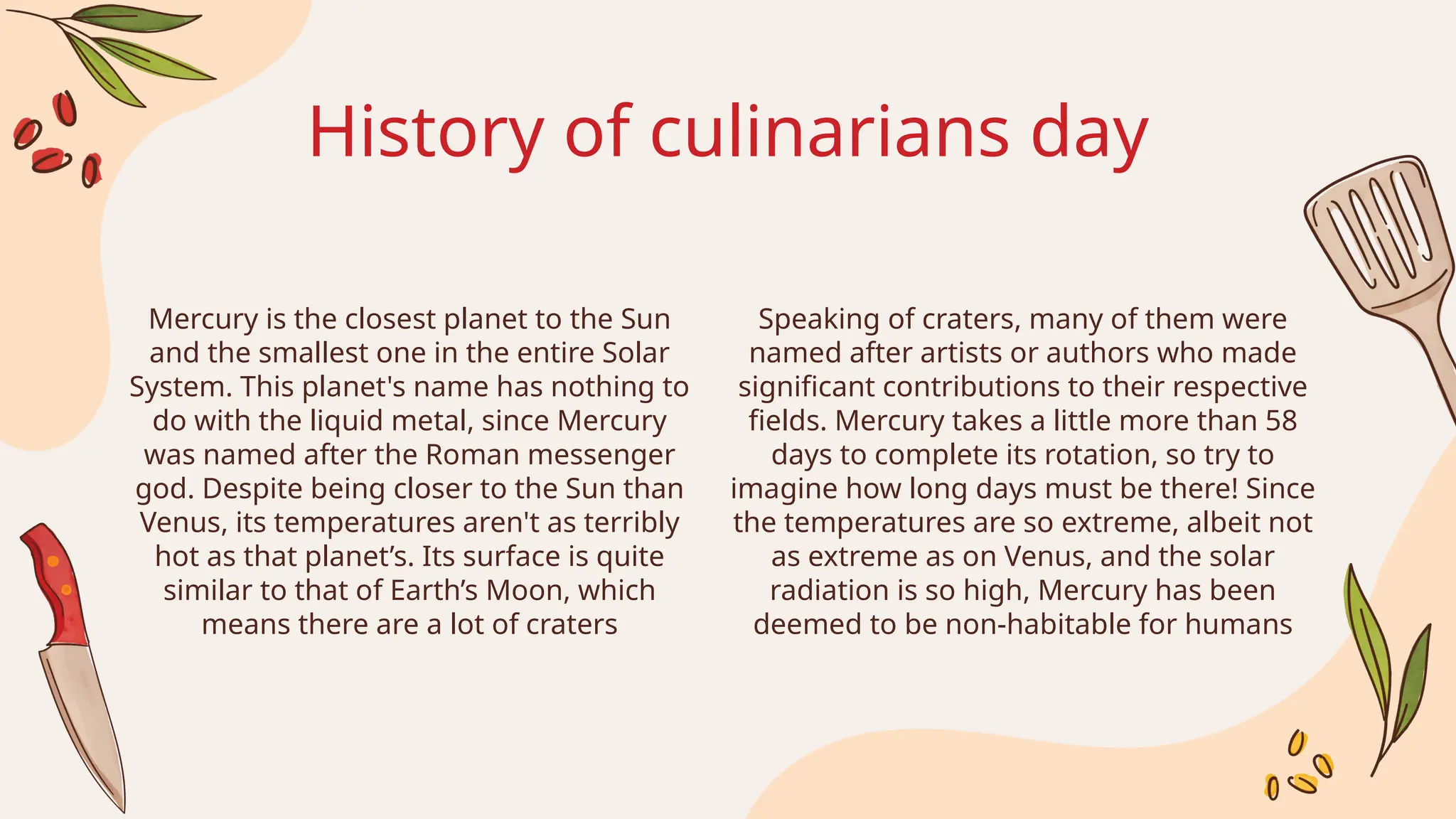 History of culinarians day
Speaking of craters, many of them were
named after artists or authors who made
significant contributions to their respective
fields. Mercury takes a little more than 58
days to complete its rotation, so try to
imagine how long days must be there! Since
the temperatures are so extreme, albeit not
as extreme as on Venus, and the solar
radiation is so high, Mercury has been
deemed to be non-habitable for humans
Mercury is the closest planet to the Sun
and the smallest one in the entire Solar
System. This planet's name has nothing to
do with the liquid metal, since Mercury
was named after the Roman messenger
god. Despite being closer to the Sun than
Venus, its temperatures aren't as terribly
hot as that planet’s. Its surface is quite
similar to that of Earth’s Moon, which
means there are a lot of craters
 