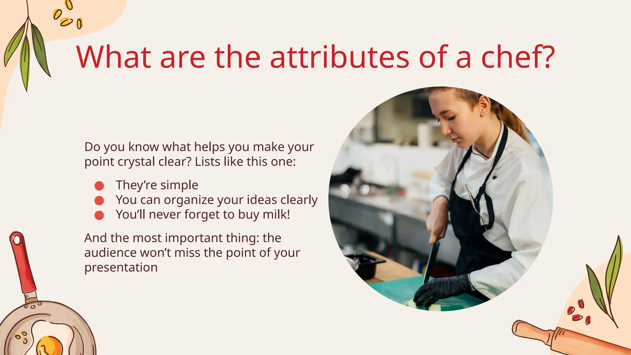 What are the attributes of a chef?
Do you know what helps you make your
point crystal clear? Lists like this one:
● They’re simple
● You can organize your ideas clearly
● You’ll never forget to buy milk!
And the most important thing: the
audience won’t miss the point of your
presentation
 