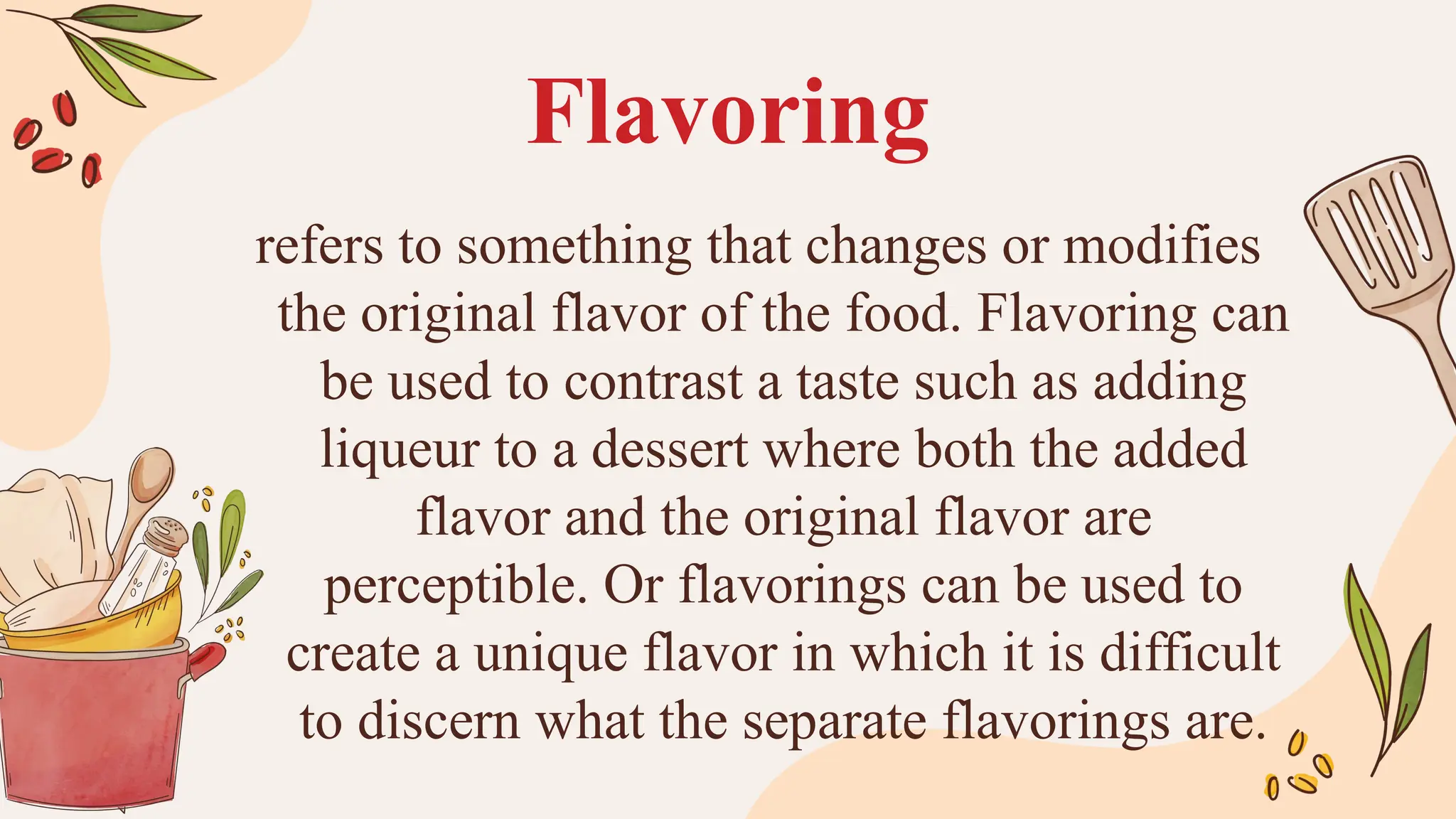 Flavoring
refers to something that changes or modifies
the original flavor of the food. Flavoring can
be used to contrast a taste such as adding
liqueur to a dessert where both the added
flavor and the original flavor are
perceptible. Or flavorings can be used to
create a unique flavor in which it is difficult
to discern what the separate flavorings are.
 