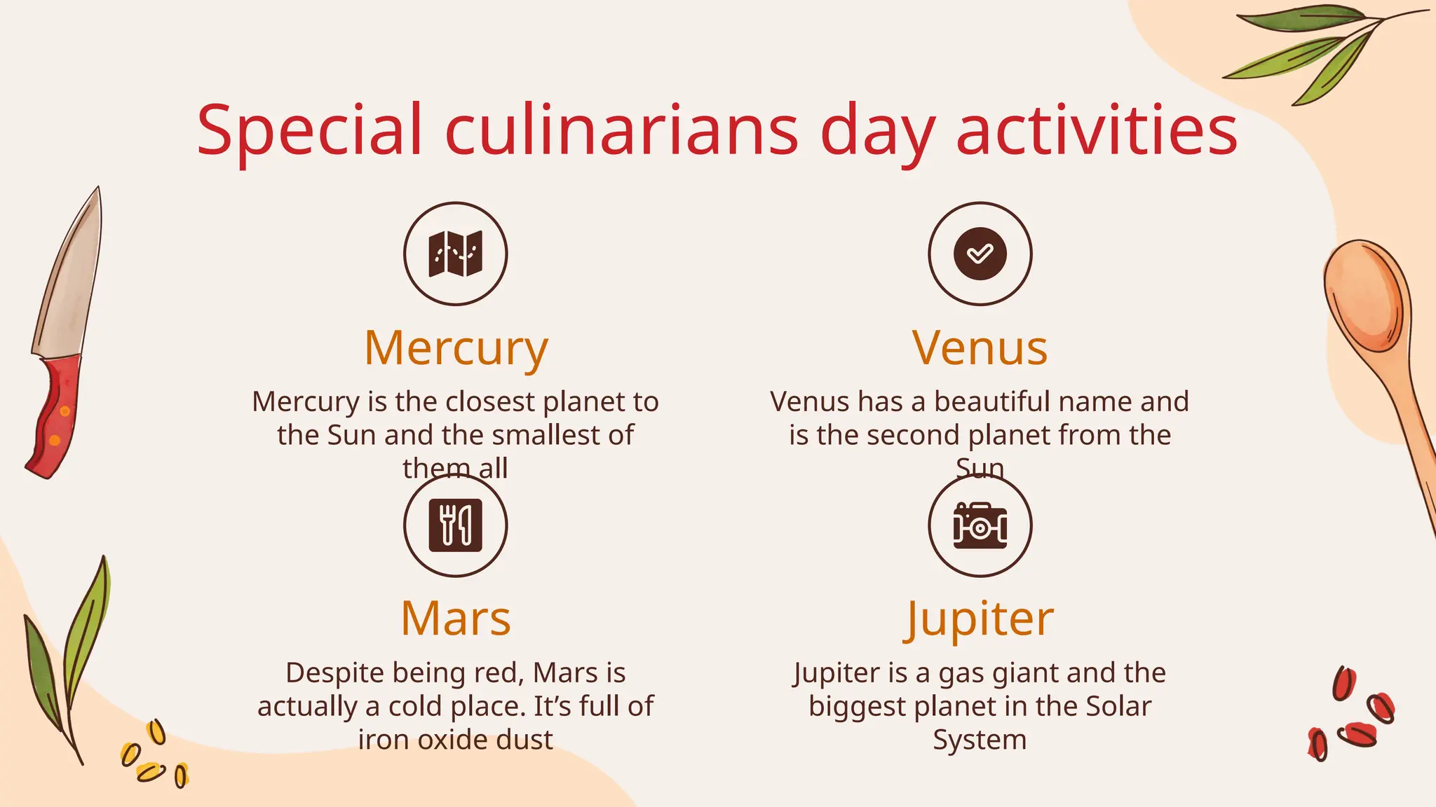 Special culinarians day activities
Mercury is the closest planet to
the Sun and the smallest of
them all
Venus has a beautiful name and
is the second planet from the
Sun
Despite being red, Mars is
actually a cold place. It’s full of
iron oxide dust
Jupiter is a gas giant and the
biggest planet in the Solar
System
Mercury
Mars
Venus
Jupiter
 