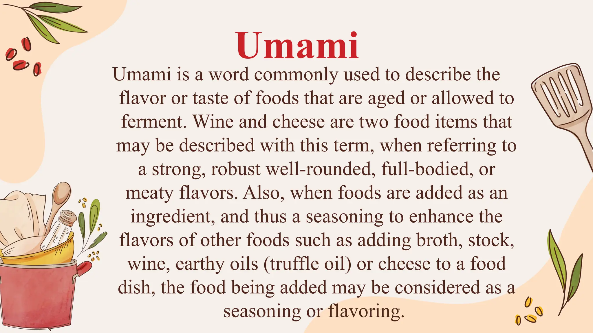 Umami
Umami is a word commonly used to describe the
flavor or taste of foods that are aged or allowed to
ferment. Wine and cheese are two food items that
may be described with this term, when referring to
a strong, robust well-rounded, full-bodied, or
meaty flavors. Also, when foods are added as an
ingredient, and thus a seasoning to enhance the
flavors of other foods such as adding broth, stock,
wine, earthy oils (truffle oil) or cheese to a food
dish, the food being added may be considered as a
seasoning or flavoring.
 