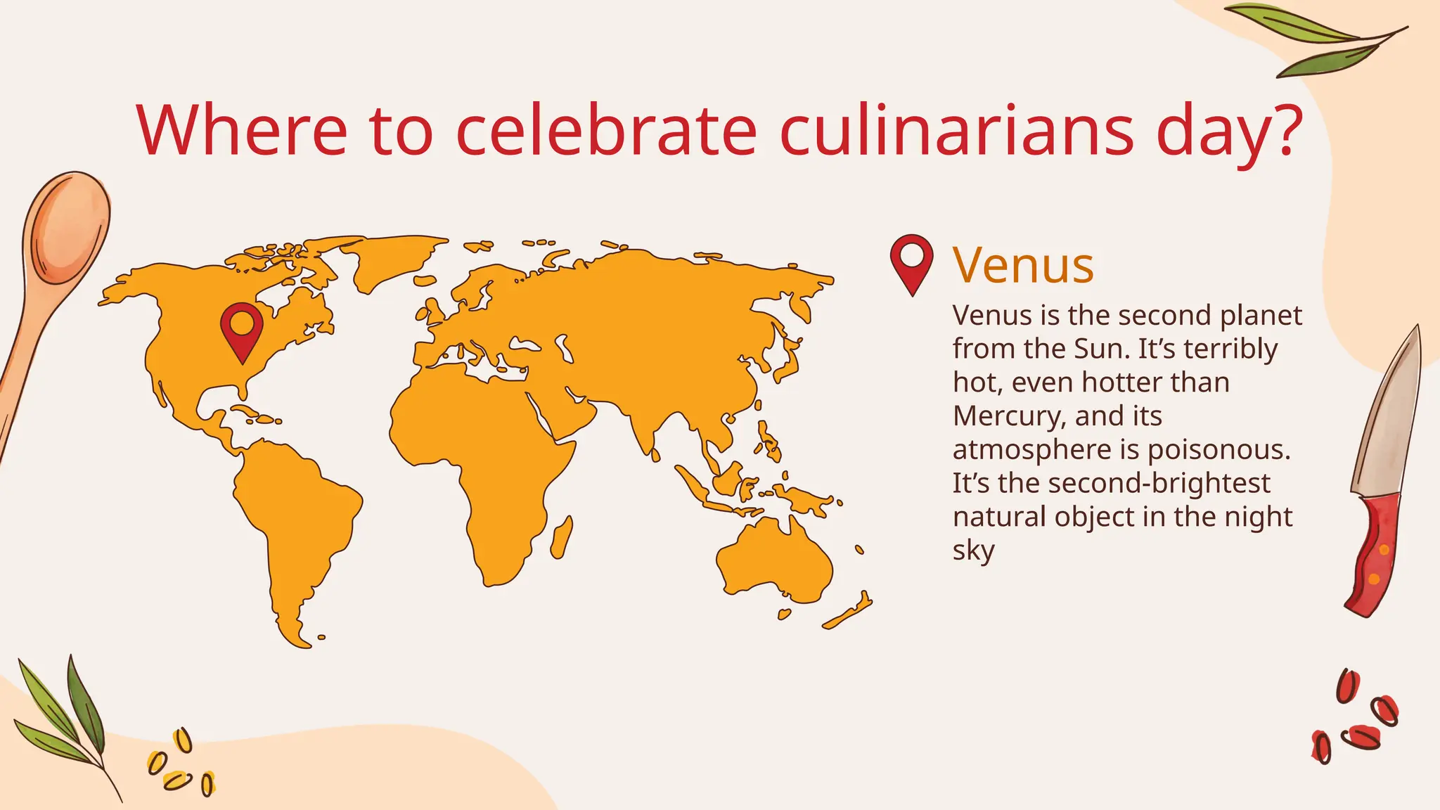 Venus
Where to celebrate culinarians day?
Venus is the second planet
from the Sun. It’s terribly
hot, even hotter than
Mercury, and its
atmosphere is poisonous.
It’s the second-brightest
natural object in the night
sky
 