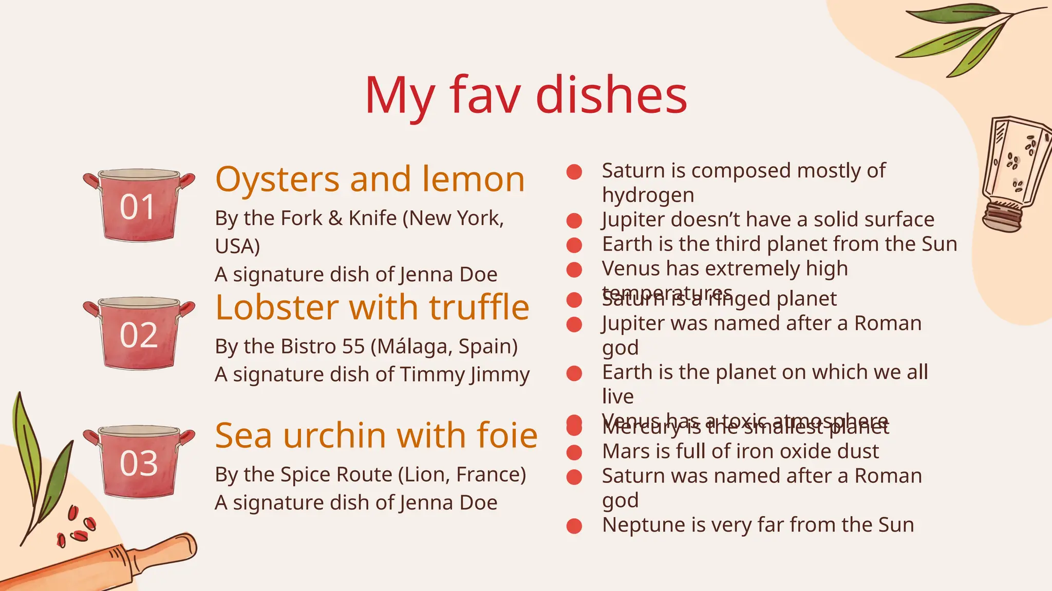 My fav dishes
By the Bistro 55 (Málaga, Spain)
A signature dish of Timmy Jimmy
By the Spice Route (Lion, France)
A signature dish of Jenna Doe
By the Fork & Knife (New York,
USA)
A signature dish of Jenna Doe
Oysters and lemon
Lobster with truffle
Sea urchin with foie
01
02
03
● Saturn is a ringed planet
● Jupiter was named after a Roman
god
● Earth is the planet on which we all
live
● Venus has a toxic atmosphere
● Mercury is the smallest planet
● Mars is full of iron oxide dust
● Saturn was named after a Roman
god
● Neptune is very far from the Sun
● Saturn is composed mostly of
hydrogen
● Jupiter doesn’t have a solid surface
● Earth is the third planet from the Sun
● Venus has extremely high
temperatures
 