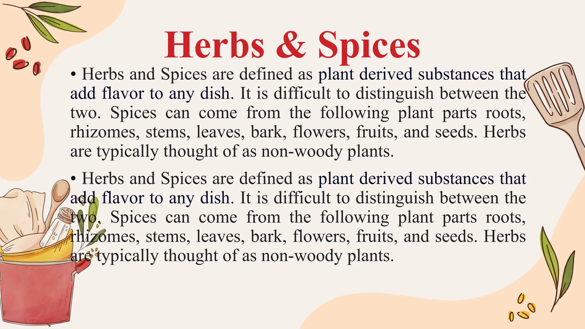 Herbs & Spices
• Herbs and Spices are defined as plant derived substances that
add flavor to any dish. It is difficult to distinguish between the
two. Spices can come from the following plant parts roots,
rhizomes, stems, leaves, bark, flowers, fruits, and seeds. Herbs
are typically thought of as non-woody plants.
• Herbs and Spices are defined as plant derived substances that
add flavor to any dish. It is difficult to distinguish between the
two. Spices can come from the following plant parts roots,
rhizomes, stems, leaves, bark, flowers, fruits, and seeds. Herbs
are typically thought of as non-woody plants.
 