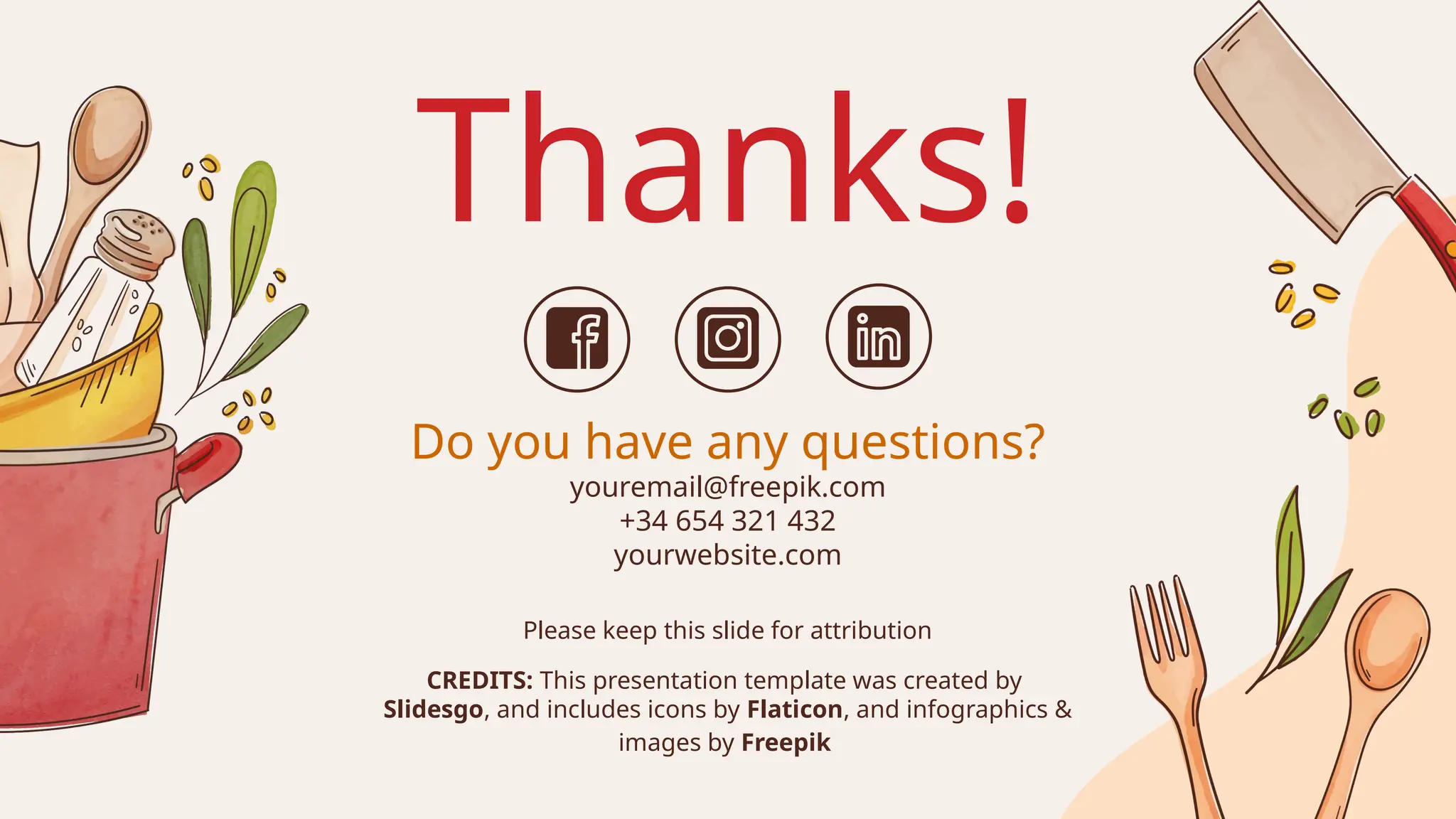 CREDITS: This presentation template was created by
Slidesgo, and includes icons by Flaticon, and infographics &
images by Freepik
Thanks!
Do you have any questions?
youremail@freepik.com
+34 654 321 432
yourwebsite.com
Please keep this slide for attribution
 