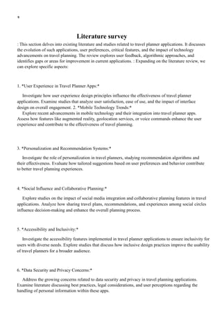 9
Literature survey
: This section delves into existing literature and studies related to travel planner applications. It discusses
the evolution of such applications, user preferences, critical features, and the impact of technology
advancements on travel planning. The review explores user feedback, algorithmic approaches, and
identifies gaps or areas for improvement in current applications. : Expanding on the literature review, we
can explore specific aspects:
1. *User Experience in Travel Planner Apps:*
Investigate how user experience design principles influence the effectiveness of travel planner
applications. Examine studies that analyze user satisfaction, ease of use, and the impact of interface
design on overall engagement. 2. *Mobile Technology Trends:*
Explore recent advancements in mobile technology and their integration into travel planner apps.
Assess how features like augmented reality, geolocation services, or voice commands enhance the user
experience and contribute to the effectiveness of travel planning.
3. *Personalization and Recommendation Systems:*
Investigate the role of personalization in travel planners, studying recommendation algorithms and
their effectiveness. Evaluate how tailored suggestions based on user preferences and behavior contribute
to better travel planning experiences.
4. *Social Influence and Collaborative Planning:*
Explore studies on the impact of social media integration and collaborative planning features in travel
applications. Analyze how sharing travel plans, recommendations, and experiences among social circles
influence decision-making and enhance the overall planning process.
5. *Accessibility and Inclusivity:*
Investigate the accessibility features implemented in travel planner applications to ensure inclusivity for
users with diverse needs. Explore studies that discuss how inclusive design practices improve the usability
of travel planners for a broader audience.
6. *Data Security and Privacy Concerns:*
Address the growing concerns related to data security and privacy in travel planning applications.
Examine literature discussing best practices, legal considerations, and user perceptions regarding the
handling of personal information within these apps.
 