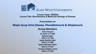 Course Code: GEB204
Course Title: Biochemistry & Molecular Biology of Disease
Presentation on
Maple Syrup Urine Disease, Phenylketonuria & Alkaptonuria
Group Members
Asma Hossain
ID: 2015-2-77-004
Rahatul Kabir
2015-2-77-033
Syeda Kashfia Kabir
2015-2-77-008
Kaberi Mostafa Saathi
2015-2-77-017
Farhana Shikder Lamia
2015-2-77-025
http://www.skara.se/
 