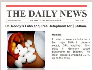 Dr. Reddy’s Labs acquires Betapharm for $ 560mn. Mumbai. In what is seen as India Inc’s first major M&A in pharma sector, DRL acquired 100% stake in Germany based Betapharm for $560mn. The stock  closed a whopping 9.3 % up on the news. 
