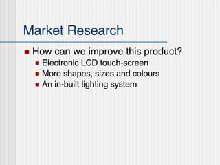 Market Research How can we improve this product? Electronic LCD touch-screen More shapes, sizes and colours An in-built lighting system 