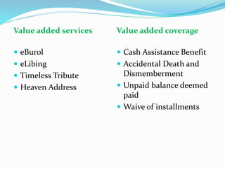 Value added services
 eBurol
 eLibing
 Timeless Tribute
 Heaven Address
Value added coverage
 Cash Assistance Benefit
 Accidental Death and
Dismemberment
 Unpaid balance deemed
paid
 Waive of installments
 