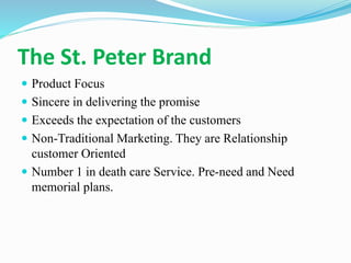 The St. Peter Brand
 Product Focus
 Sincere in delivering the promise
 Exceeds the expectation of the customers
 Non-Traditional Marketing. They are Relationship
customer Oriented
 Number 1 in death care Service. Pre-need and Need
memorial plans.
 
