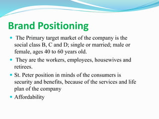 Brand Positioning
 The Primary target market of the company is the
social class B, C and D; single or married; male or
female, ages 40 to 60 years old.
 They are the workers, employees, housewives and
retirees.
 St. Peter position in minds of the consumers is
security and benefits, because of the services and life
plan of the company
 Affordability
 