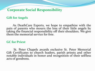 Corporate Social Responsibility
Gift for Angels
As DeathCare Experts, we hope to empathize with the
pain of parents who mourn the loss of their little angels by
taking the financial responsibility off their shoulders. We give
them the memorial service for free.
GC for Priest
St. Peter Chapels awards exclusive St. Peter Memorial
Gift Certificates to church leaders, parish priests and other
notable individuals in honor and recognition of their selfless
acts of goodness.
 