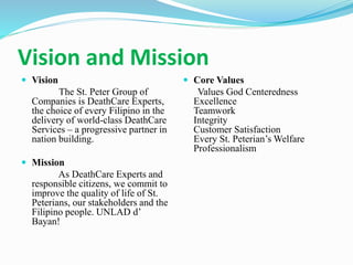 Vision and Mission
 Vision
The St. Peter Group of
Companies is DeathCare Experts,
the choice of every Filipino in the
delivery of world-class DeathCare
Services – a progressive partner in
nation building.
 Mission
As DeathCare Experts and
responsible citizens, we commit to
improve the quality of life of St.
Peterians, our stakeholders and the
Filipino people. UNLAD d’
Bayan!
 Core Values
Values God Centeredness
Excellence
Teamwork
Integrity
Customer Satisfaction
Every St. Peterian’s Welfare
Professionalism
 