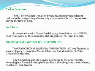 Casket Donation
The St. Peter Casket Donation Program aims to provide decent
caskets to the less privileged in society who cannot afford to buy a casket
during the time of need
Soul Trees
In cooperation with Green Earth Legacy Foundation Inc. (GELFI),
Soul Trees is one of the environmental programs of St. Peter Chapels.
FRANCISCO M BAUTISTA FOUNDATION INC
The FRANCISCO M BAUTISTA FOUNDATION INC was founded to
serve as legacy to Francisco Manuel Bautista, founder of the St. Peter
Group of Companies.
The foundation aims to provide assistance to the academically
deserving but financially incapable students, thereby giving them a chance
to achieve their dreams
 