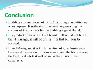 Conclusion
 Building a Brand is one of the difficult stages in putting up
an enterprise. It is the start of everything, meaning the
success of the business lies on building a great Brand.
 If a product or service did not brand itself or did not hire a
brand manager, it will be difficult for that business to
succeed.
 Brand Management is the foundation of great businesses
because it focuses on its promise in giving the best service,
the best products that will retain in the minds of the
customers.
 