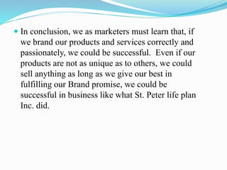  In conclusion, we as marketers must learn that, if
we brand our products and services correctly and
passionately, we could be successful. Even if our
products are not as unique as to others, we could
sell anything as long as we give our best in
fulfilling our Brand promise, we could be
successful in business like what St. Peter life plan
Inc. did.
 
