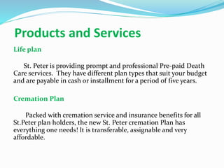 Products and Services
Life plan
St. Peter is providing prompt and professional Pre-paid Death
Care services. They have different plan types that suit your budget
and are payable in cash or installment for a period of five years.
Cremation Plan
Packed with cremation service and insurance benefits for all
St.Peter plan holders, the new St. Peter cremation Plan has
everything one needs! It is transferable, assignable and very
affordable.
 