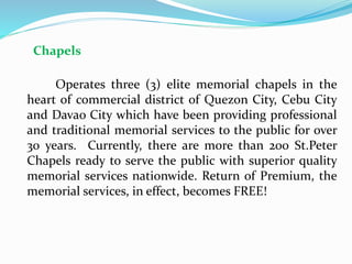 Chapels
Operates three (3) elite memorial chapels in the
heart of commercial district of Quezon City, Cebu City
and Davao City which have been providing professional
and traditional memorial services to the public for over
30 years. Currently, there are more than 200 St.Peter
Chapels ready to serve the public with superior quality
memorial services nationwide. Return of Premium, the
memorial services, in effect, becomes FREE!
 