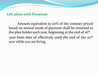 Life plans with Premium
Amount equivalent to 20% of the contract priced
based on annual mode of payment shall be returned to
the plan holder each year, beginning at the end of 16th
year from date of effectively until the end of the 20th
year while you are living.
 