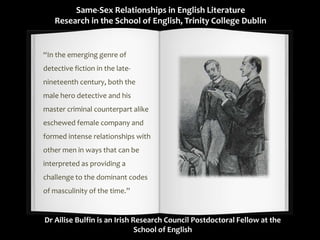 Same-Sex Relationships in English Literature
Research in the School of English, Trinity College Dublin
“In the emerging genre of
detective fiction in the late-
nineteenth century, both the
male hero detective and his
master criminal counterpart alike
eschewed female company and
formed intense relationships with
other men in ways that can be
interpreted as providing a
challenge to the dominant codes
of masculinity of the time.”
Dr Ailise Bulfin is an Irish Research Council Postdoctoral Fellow at the
School of English
 