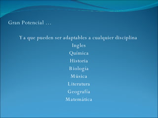 Gran Potencial … Ya que pueden ser adaptables a cualquier disciplina  Ingles Química Historia Biología Música Literatura Geografía Matemática 