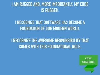 #SXSW
#RUGGEDCODE
I AM RUGGED AND, MORE IMPORTANTLY, MY CODE
IS RUGGED.
I RECOGNIZE THAT SOFTWARE HAS BECOME A
FOUNDATION OF OUR MODERN WORLD.
I RECOGNIZE THE AWESOME RESPONSIBILITY THAT
COMES WITH THIS FOUNDATIONAL ROLE.
 