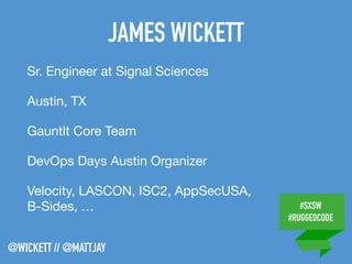 #SXSW
#RUGGEDCODE
@WICKETT // @MATTJAY
JAMES WICKETT
Sr. Engineer at Signal Sciences

Austin, TX

Gauntlt Core Team

DevOps Days Austin Organizer

Velocity, LASCON, ISC2, AppSecUSA,
B-Sides, …
 