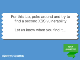 #SXSW
#RUGGEDCODE
@WICKETT // @MATTJAY
For this lab, poke around and try to
ﬁnd a second XSS vulnerability

Let us know when you ﬁnd it…
 