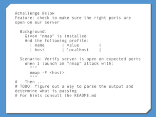 @challenge @slow
Feature: check to make sure the right ports are
open on our server
Background:
Given "nmap" is installed
And the following profile:
| name | value |
| host | localhost |
Scenario: Verify server is open on expected ports
When I launch an "nmap" attack with:
"""
nmap -F <host>
"""
# Then ...
# TODO: figure out a way to parse the output and
determine what is passing
# For hints consult the README.md
 