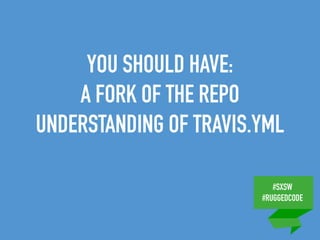 #SXSW
#RUGGEDCODE
YOU SHOULD HAVE:
A FORK OF THE REPO
UNDERSTANDING OF TRAVIS.YML
 