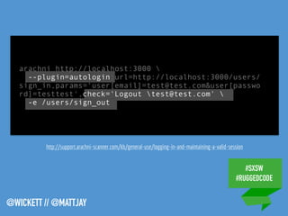#SXSW
#RUGGEDCODE
@WICKETT // @MATTJAY
arachni http://localhost:3000 
--plugin=autologin:url=http://localhost:3000/users/
sign_in,params='user[email]=test@test.com&user[passwo
rd]=testtest',check='Logout test@test.com' 
-e /users/sign_out
http://support.arachni-scanner.com/kb/general-use/logging-in-and-maintaining-a-valid-session
 