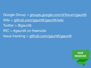 #SXSW
#RUGGEDCODE
Google Group > groups.google.com/d/forum/gauntlt

Wiki > github.com/gauntlt/gauntlt/wiki

Twitter > @gauntlt

IRC > #gauntlt on freenode

Issue tracking > github.com/gauntlt/gauntlt
 