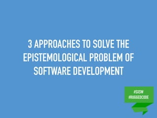 #SXSW
#RUGGEDCODE
3 APPROACHES TO SOLVE THE
EPISTEMOLOGICAL PROBLEM OF
SOFTWARE DEVELOPMENT
 
