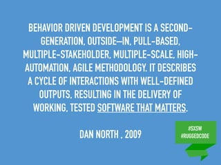 #SXSW
#RUGGEDCODE
BEHAVIOR DRIVEN DEVELOPMENT IS A SECOND-
GENERATION, OUTSIDE–IN, PULL-BASED,
MULTIPLE-STAKEHOLDER, MULTIPLE-SCALE, HIGH-
AUTOMATION, AGILE METHODOLOGY. IT DESCRIBES
A CYCLE OF INTERACTIONS WITH WELL-DEFINED
OUTPUTS, RESULTING IN THE DELIVERY OF
WORKING, TESTED SOFTWARE THAT MATTERS.
DAN NORTH , 2009
 