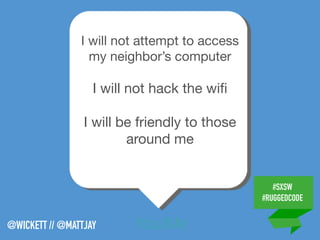 #SXSW
#RUGGEDCODE
@WICKETT // @MATTJAY You/Me
I will not attempt to access
my neighbor’s computer

I will not hack the wiﬁ

I will be friendly to those
around me

 