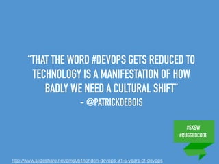#SXSW
#RUGGEDCODE
“THAT THE WORD #DEVOPS GETS REDUCED TO
TECHNOLOGY IS A MANIFESTATION OF HOW
BADLY WE NEED A CULTURAL SHIFT”
- @PATRICKDEBOIS
http://www.slideshare.net/cm6051/london-devops-31-5-years-of-devops
 