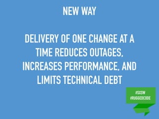 #SXSW
#RUGGEDCODE
NEW WAY
DELIVERY OF ONE CHANGE AT A
TIME REDUCES OUTAGES,
INCREASES PERFORMANCE, AND
LIMITS TECHNICAL DEBT
 