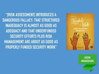 #SXSW
#RUGGEDCODE
“[RISK ASSESSMENT] INTRODUCES A
DANGEROUS FALLACY: THAT STRUCTURED
INADEQUACY IS ALMOST AS GOOD AS
ADEQUACY AND THAT UNDERFUNDED
SECURITY EFFORTS PLUS RISK
MANAGEMENT ARE ABOUT AS GOOD AS
PROPERLY FUNDED SECURITY WORK”
 