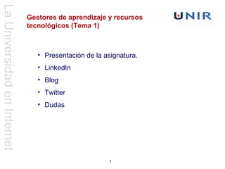 La Universidad en Internet
                             Gestores de aprendizaje y recursos
                             tecnológicos (Tema 1)



                                • Presentación de la asignatura.
                                • LinkedIn
                                • Blog
                                • Twitter
                                • Dudas




                                                      1
 