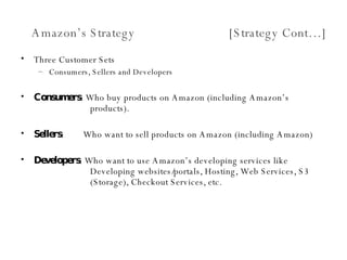 Amazon’s Strategy  [Strategy Cont…] Three Customer Sets Consumers, Sellers and Developers Consumers : Who buy products on Amazon (including Amazon’s  products). Sellers :  Who want to sell products on Amazon (including Amazon) Developers : Who want to use Amazon’s developing services like  Developing websites/portals, Hosting, Web Services, S3  (Storage), Checkout Services, etc. 