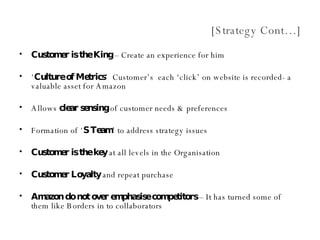 [Strategy Cont…] Customer is the King  – Create an experience for him ‘ Culture of Metrics ’  Customer’s  each ‘click’ on website is recorded- a valuable asset for Amazon Allows  clear sensing  of customer needs & preferences Formation of ‘ S Team ’ to address strategy issues Customer is the key  at all levels in the Organisation Customer Loyalty  and repeat purchase Amazon do not over emphasise competitors  – It has turned some of them like Borders in to collaborators 