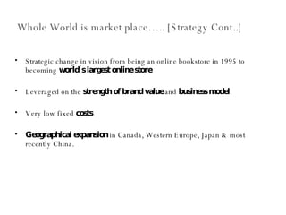 Whole World is market place….. [Strategy Cont..] Strategic change in vision from being an online bookstore in 1995 to becoming  world’s largest online store Leveraged on the  strength of brand value  and  business model Very low fixed  costs   Geographical expansion  in Canada, Western Europe, Japan & most recently China. 